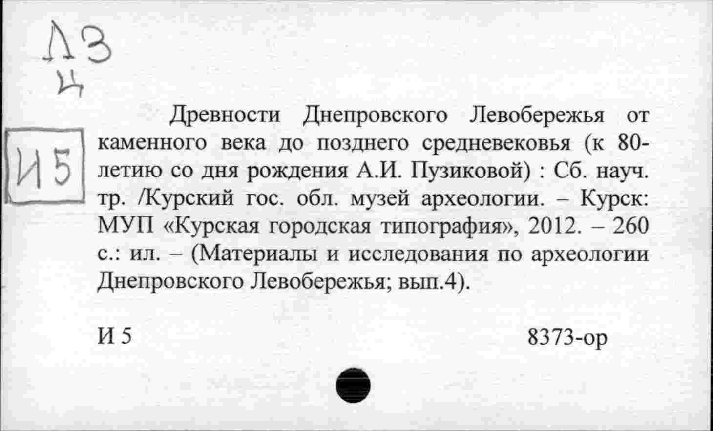 ﻿лъ
Древности Днепровского Левобережья от каменного века до позднего средневековья (к 80-летию со дня рождения А.И. Пузиковой) : Сб. науч, тр. /Курский гос. обл. музей археологии. - Курск: МУП «Курская городская типография», 2012. - 260 с.: ил. - (Материалы и исследования по археологии Днепровского Левобережья; вып.4).
8373-ор